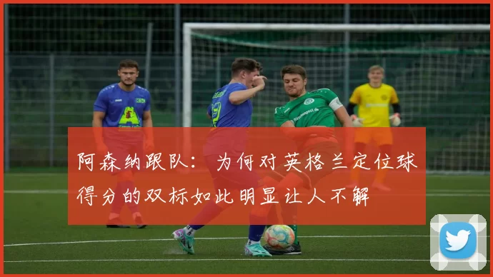 阿森纳跟队：为何对英格兰定位球得分的双标如此明显让人不解