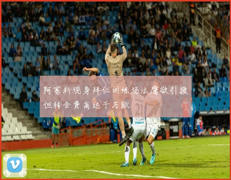 阿塞科现身拜仁训练场法鹰欲引援但转会费高达千万欧