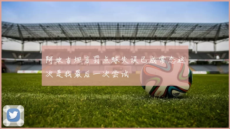 阿坎吉坦言罚点球失误已成常态这次是我最后一次尝试