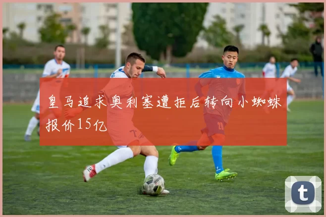 皇马追求奥利塞遭拒后转向小蜘蛛报价15亿