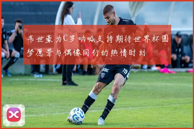 韦世豪为C罗呐喊支持期待世界杯圆梦愿景与偶像同行的热情时刻
